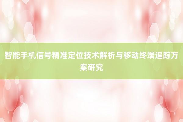 智能手机信号精准定位技术解析与移动终端追踪方案研究