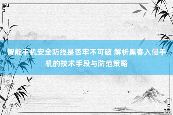 智能手机安全防线是否牢不可破 解析黑客入侵手机的技术手段与防范策略
