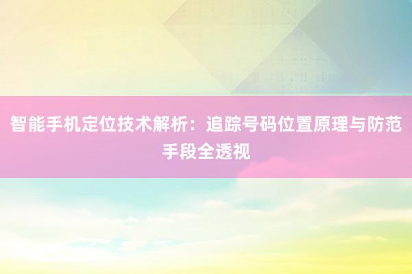 智能手机定位技术解析:追踪号码位置原理与防范手段全透视