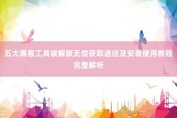 五大黑客工具破解版无偿获取途径及安装使用教程完整解析