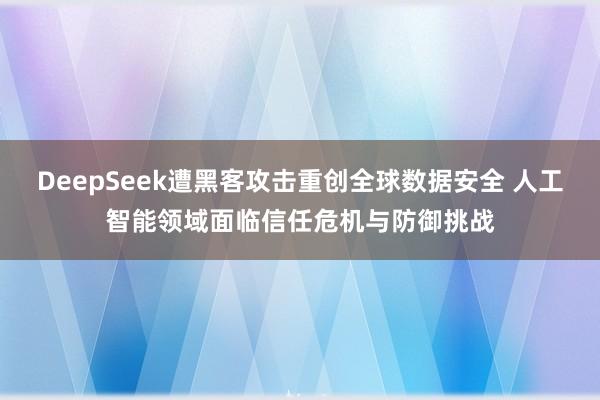 DeepSeek遭黑客攻击重创全球数据安全 人工智能领域面临信任危机与防御挑战