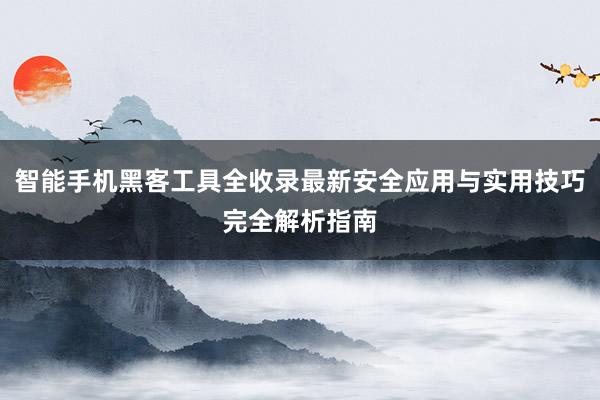 智能手机黑客工具全收录最新安全应用与实用技巧完全解析指南