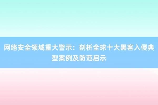 网络安全领域重大警示：剖析全球十大黑客入侵典型案例及防范启示